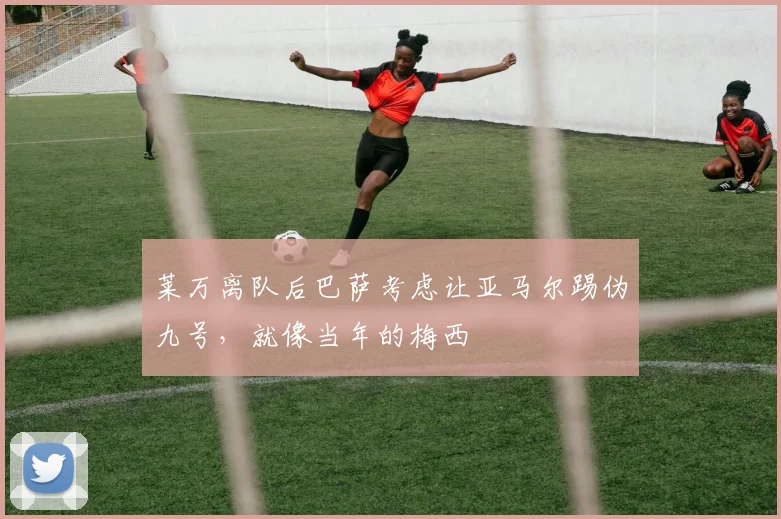 莱万离队后巴萨考虑让亚马尔踢伪九号，就像当年的梅西