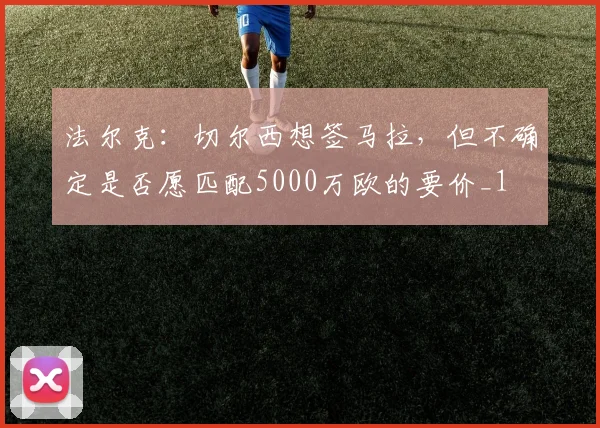 法尔克：切尔西想签马拉，但不确定是否愿匹配5000万欧的要价_1