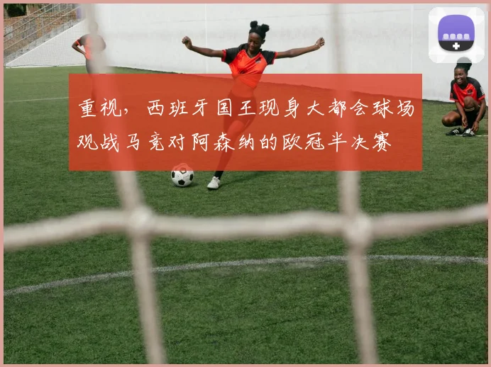 重视，西班牙国王现身大都会球场观战马竞对阿森纳的欧冠半决赛